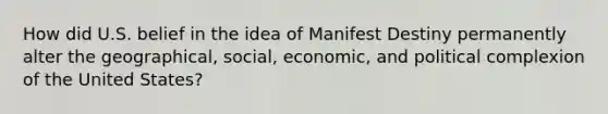 How did U.S. belief in the idea of Manifest Destiny permanently alter the geographical, social, economic, and political complexion of the United States?