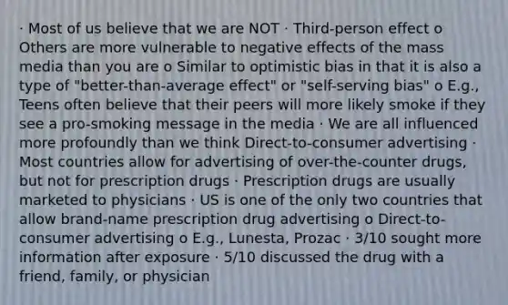 · Most of us believe that we are NOT · Third-person effect o Others are more vulnerable to negative effects of the mass media than you are o Similar to optimistic bias in that it is also a type of "better-than-average effect" or "self-serving bias" o E.g., Teens often believe that their peers will more likely smoke if they see a pro-smoking message in the media · We are all influenced more profoundly than we think Direct-to-consumer advertising · Most countries allow for advertising of over-the-counter drugs, but not for prescription drugs · Prescription drugs are usually marketed to physicians · US is one of the only two countries that allow brand-name prescription drug advertising o Direct-to-consumer advertising o E.g., Lunesta, Prozac · 3/10 sought more information after exposure · 5/10 discussed the drug with a friend, family, or physician