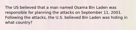 The US believed that a man named Osama Bin Laden was responsible for planning the attacks on September 11, 2001. Following the attacks, the U.S. believed Bin Laden was hiding in what country?