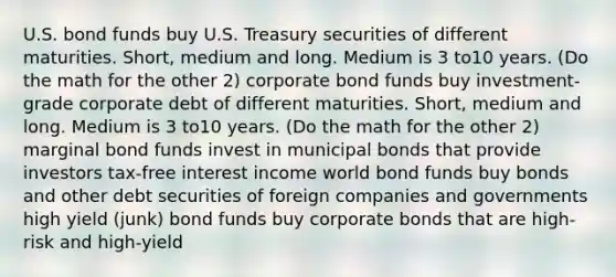 U.S. bond funds buy U.S. Treasury securities of different maturities. Short, medium and long. Medium is 3 to10 years. (Do the math for the other 2) corporate bond funds buy investment-grade corporate debt of different maturities. Short, medium and long. Medium is 3 to10 years. (Do the math for the other 2) marginal bond funds invest in municipal bonds that provide investors tax-free interest income world bond funds buy bonds and other debt securities of foreign companies and governments high yield (junk) bond funds buy corporate bonds that are high-risk and high-yield