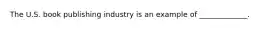 The U.S. book publishing industry is an example of _____________.