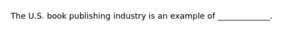 The U.S. book publishing industry is an example of _____________.