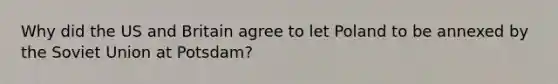 Why did the US and Britain agree to let Poland to be annexed by the Soviet Union at Potsdam?