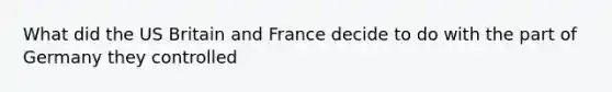 What did the US Britain and France decide to do with the part of Germany they controlled