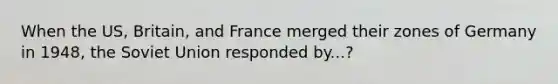 When the US, Britain, and France merged their zones of Germany in 1948, the Soviet Union responded by...?