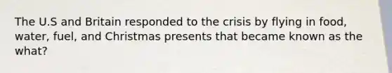 The U.S and Britain responded to the crisis by flying in food, water, fuel, and Christmas presents that became known as the what?