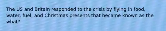 The US and Britain responded to the crisis by flying in food, water, fuel, and Christmas presents that became known as the what?