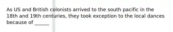 As US and British colonists arrived to the south pacific in the 18th and 19th centuries, they took exception to the local dances because of ______