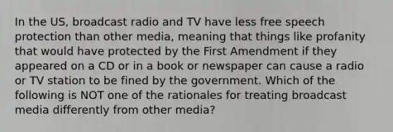 In the US, broadcast radio and TV have less free speech protection than other media, meaning that things like profanity that would have protected by the First Amendment if they appeared on a CD or in a book or newspaper can cause a radio or TV station to be fined by the government. Which of the following is NOT one of the rationales for treating broadcast media differently from other media?