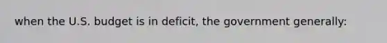 when the U.S. budget is in deficit, the government generally: