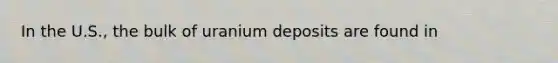 In the U.S., the bulk of uranium deposits are found in