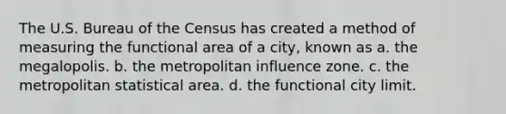 The U.S. Bureau of the Census has created a method of measuring the functional area of a city, known as a. the megalopolis. b. the metropolitan influence zone. c. the metropolitan statistical area. d. the functional city limit.