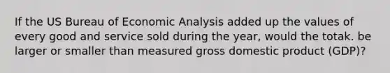 If the US Bureau of Economic Analysis added up the values of every good and service sold during the year, would the totak. be larger or smaller than measured gross domestic product (GDP)?