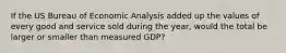 If the US Bureau of Economic Analysis added up the values of every good and service sold during the year, would the total be larger or smaller than measured GDP?