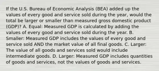 If the U.S. Bureau of Economic Analysis​ (BEA) added up the values of every good and service sold during the​ year, would the total be larger or smaller than measured gross domestic product​ (GDP)? A. ​Equal: Measured GDP is calculated by adding the values of every good and service sold during the year. B. ​Smaller: Measured GDP includes the values of every good and service sold AND the market value of all final goods. C. ​Larger: The value of all goods and services sold would include intermediate goods. D. ​Larger: Measured GDP includes quantities of goods and​ services, not the values of goods and services.