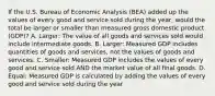 If the U.S. Bureau of Economic Analysis​ (BEA) added up the values of every good and service sold during the​ year, would the total be larger or smaller than measured gross domestic product​ (GDP)? A. Larger: The value of all goods and services sold would include intermediate goods. B. Larger: Measured GDP includes quantities of goods and​ services, not the values of goods and services. C. Smaller: Measured GDP includes the values of every good and service sold AND the market value of all final goods. D. Equal: Measured GDP is calculated by adding the values of every good and service sold during the year