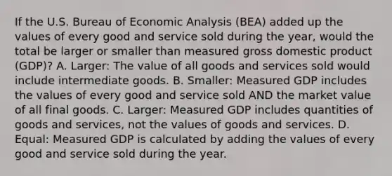 If the U.S. Bureau of Economic Analysis​ (BEA) added up the values of every good and service sold during the​ year, would the total be larger or smaller than measured gross domestic product​ (GDP)? A. ​Larger: The value of all goods and services sold would include intermediate goods. B. ​Smaller: Measured GDP includes the values of every good and service sold AND the market value of all final goods. C. ​Larger: Measured GDP includes quantities of goods and​ services, not the values of goods and services. D. ​Equal: Measured GDP is calculated by adding the values of every good and service sold during the year.