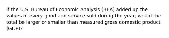 if the U.S. Bureau of <a href='https://www.questionai.com/knowledge/k7Cal6sfmD-economic-analysis' class='anchor-knowledge'>economic analysis</a>​ (BEA) added up the values of every good and service sold during the​ year, would the total be larger or smaller than measured gross domestic product​ (GDP)?