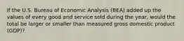 If the U.S. Bureau of Economic Analysis (BEA) added up the values of every good and service sold during the year, would the total be larger or smaller than measured gross domestic product (GDP)?