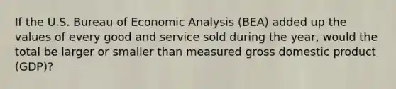 If the U.S. Bureau of Economic Analysis (BEA) added up the values of every good and service sold during the year, would the total be larger or smaller than measured gross domestic product (GDP)?