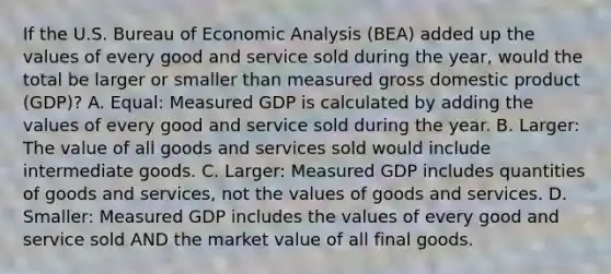 If the U.S. Bureau of Economic Analysis (BEA) added up the values of every good and service sold during the year, would the total be larger or smaller than measured gross domestic product (GDP)? A. Equal: Measured GDP is calculated by adding the values of every good and service sold during the year. B. Larger: The value of all goods and services sold would include intermediate goods. C. Larger: Measured GDP includes quantities of goods and services, not the values of goods and services. D. Smaller: Measured GDP includes the values of every good and service sold AND the market value of all final goods.