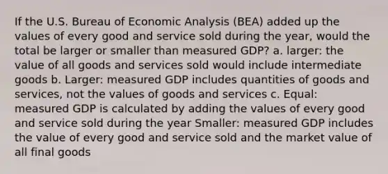 If the U.S. Bureau of Economic Analysis (BEA) added up the values of every good and service sold during the year, would the total be larger or smaller than measured GDP? a. larger: the value of all goods and services sold would include intermediate goods b. Larger: measured GDP includes quantities of goods and services, not the values of goods and services c. Equal: measured GDP is calculated by adding the values of every good and service sold during the year Smaller: measured GDP includes the value of every good and service sold and the market value of all final goods