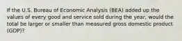 If the U.S. Bureau of Economic Analysis​ (BEA) added up the values of every good and service sold during the​ year, would the total be larger or smaller than measured gross domestic product​ (GDP)?