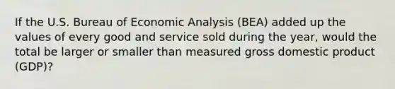 If the U.S. Bureau of Economic Analysis​ (BEA) added up the values of every good and service sold during the​ year, would the total be larger or smaller than measured gross domestic product​ (GDP)?