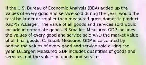 If the U.S. Bureau of Economic Analysis​ (BEA) added up the values of every good and service sold during the​ year, would the total be larger or smaller than measured gross domestic product​ (GDP)? A.​Larger: The value of all goods and services sold would include intermediate goods. B.​Smaller: Measured GDP includes the values of every good and service sold AND the market value of all final goods. C. ​Equal: Measured GDP is calculated by adding the values of every good and service sold during the year. D.​Larger: Measured GDP includes quantities of goods and​ services, not the values of goods and services.