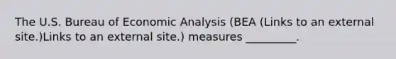 The U.S. Bureau of Economic Analysis (BEA (Links to an external site.)Links to an external site.) measures _________.