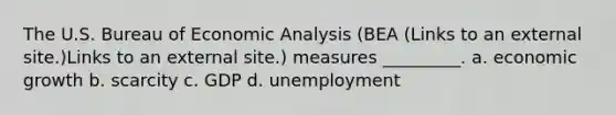 The U.S. Bureau of Economic Analysis (BEA (Links to an external site.)Links to an external site.) measures _________. a. economic growth b. scarcity c. GDP d. unemployment