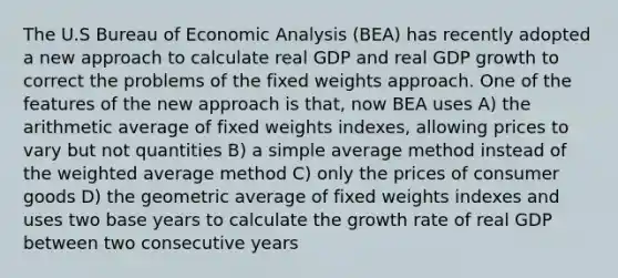 The U.S Bureau of Economic Analysis (BEA) has recently adopted a new approach to calculate real GDP and real GDP growth to correct the problems of the fixed weights approach. One of the features of the new approach is that, now BEA uses A) the arithmetic average of fixed weights indexes, allowing prices to vary but not quantities B) a simple average method instead of the weighted average method C) only the prices of consumer goods D) the geometric average of fixed weights indexes and uses two base years to calculate the growth rate of real GDP between two consecutive years