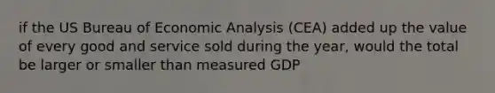 if the US Bureau of Economic Analysis (CEA) added up the value of every good and service sold during the year, would the total be larger or smaller than measured GDP