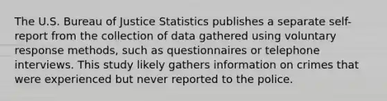 The U.S. Bureau of Justice Statistics publishes a separate self-report from the collection of data gathered using voluntary response methods, such as questionnaires or telephone interviews. This study likely gathers information on crimes that were experienced but never reported to the police.