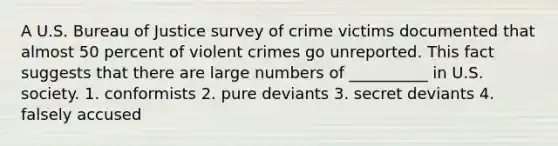 A U.S. Bureau of Justice survey of crime victims documented that almost 50 percent of violent crimes go unreported. This fact suggests that there are large numbers of __________ in U.S. society. 1. conformists 2. pure deviants 3. secret deviants 4. falsely accused