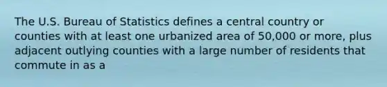 The U.S. Bureau of Statistics defines a central country or counties with at least one urbanized area of 50,000 or more, plus adjacent outlying counties with a large number of residents that commute in as a