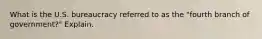 What is the U.S. bureaucracy referred to as the "fourth branch of government?" Explain.