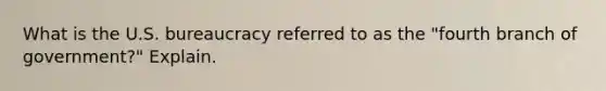 What is the U.S. bureaucracy referred to as the "fourth branch of government?" Explain.