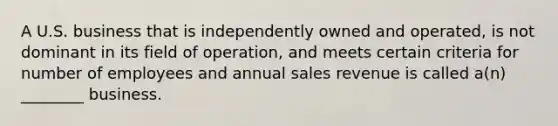 A U.S. business that is independently owned and operated, is not dominant in its field of operation, and meets certain criteria for number of employees and annual sales revenue is called a(n) ________ business.