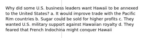 Why did some U.S. business leaders want Hawaii to be annexed to the United States? a. It would improve trade with the Pacific Rim countries b. Sugar could be sold for higher profits c. They wanted U.S. military support against Hawaiian royalty d. They feared that French Indochina might conquer Hawaii