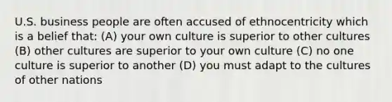 U.S. business people are often accused of ethnocentricity which is a belief that: (A) your own culture is superior to other cultures (B) other cultures are superior to your own culture (C) no one culture is superior to another (D) you must adapt to the cultures of other nations