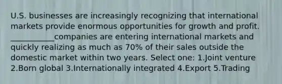 U.S. businesses are increasingly recognizing that international markets provide enormous opportunities for growth and profit. ___________companies are entering international markets and quickly realizing as much as 70% of their sales outside the domestic market within two years. Select one: 1.Joint venture 2.Born global 3.Internationally integrated 4.Export 5.Trading