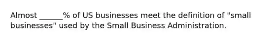 Almost ______% of US businesses meet the definition of "small businesses" used by the Small Business Administration.