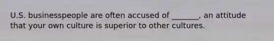 U.S. businesspeople are often accused of _______, an attitude that your own culture is superior to other cultures.