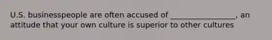 U.S. businesspeople are often accused of _________________, an attitude that your own culture is superior to other cultures