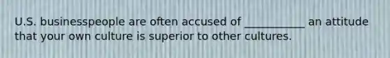 U.S. businesspeople are often accused of ___________ an attitude that your own culture is superior to other cultures.