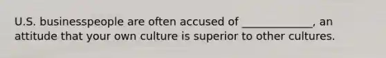 U.S. businesspeople are often accused of _____________, an attitude that your own culture is superior to other cultures.