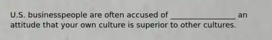 U.S. businesspeople are often accused of _________________ an attitude that your own culture is superior to other cultures.