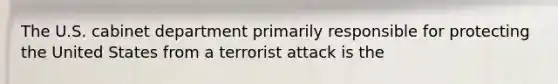 The U.S. cabinet department primarily responsible for protecting the United States from a terrorist attack is the