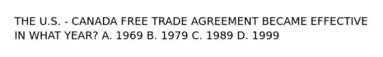 THE U.S. - CANADA FREE TRADE AGREEMENT BECAME EFFECTIVE IN WHAT YEAR? A. 1969 B. 1979 C. 1989 D. 1999